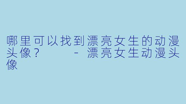 哪里可以找到漂亮女生的动漫头像？  -漂亮女生动漫头像