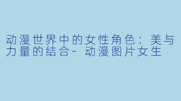 动漫世界中的女性角色：美与力量的结合-动漫图片女生