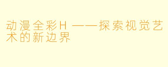 动漫全彩H——探索视觉艺术的新边界