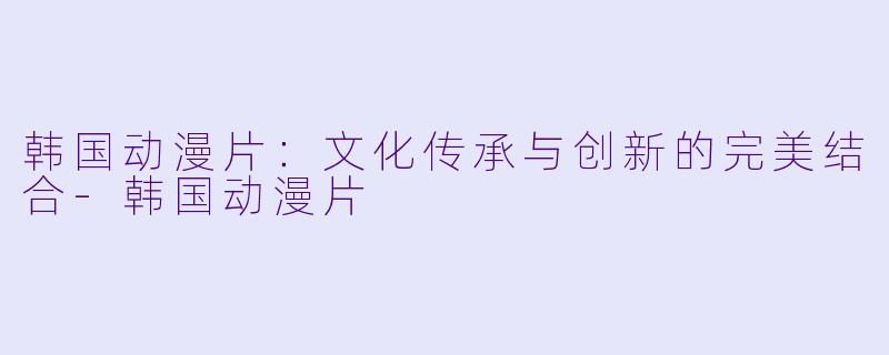 韩国动漫片：文化传承与创新的完美结合-韩国动漫片