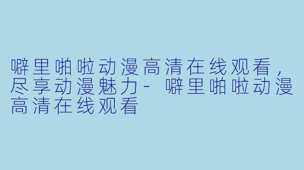 噼里啪啦动漫高清在线观看，尽享动漫魅力-噼里啪啦动漫高清在线观看