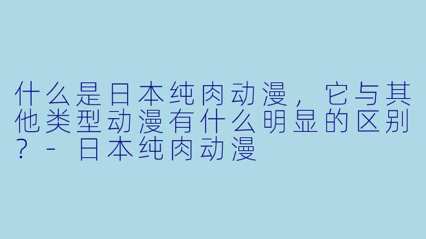 什么是日本纯肉动漫,它与其他类型动漫有什么明显的区别?