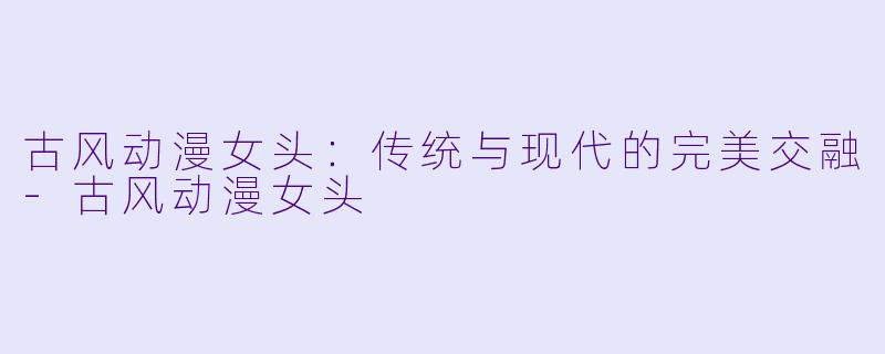 古风动漫女头：传统与现代的完美交融-古风动漫女头