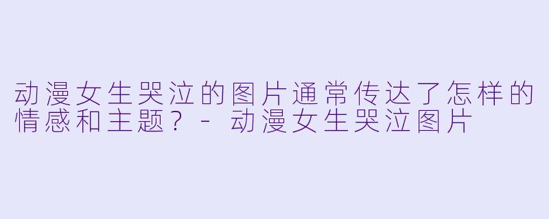 动漫女生哭泣的图片通常传达了怎样的情感和主题？-动漫女生哭泣图片