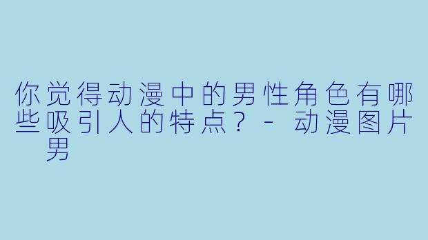你觉得动漫中的男性角色有哪些吸引人的特点?