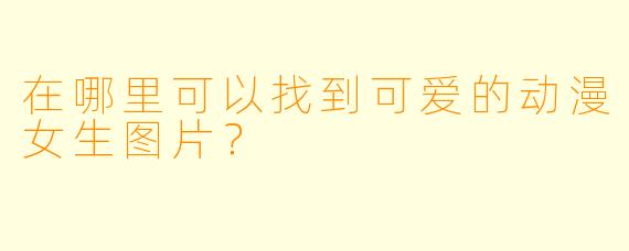在哪里可以找到可爱的动漫女生图片?