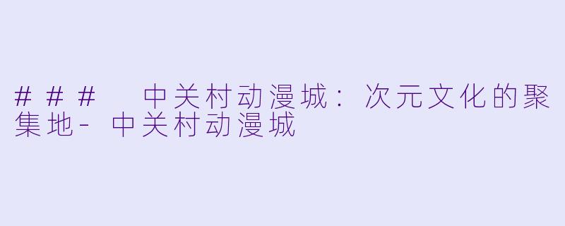 ### 中关村动漫城：次元文化的聚集地-中关村动漫城