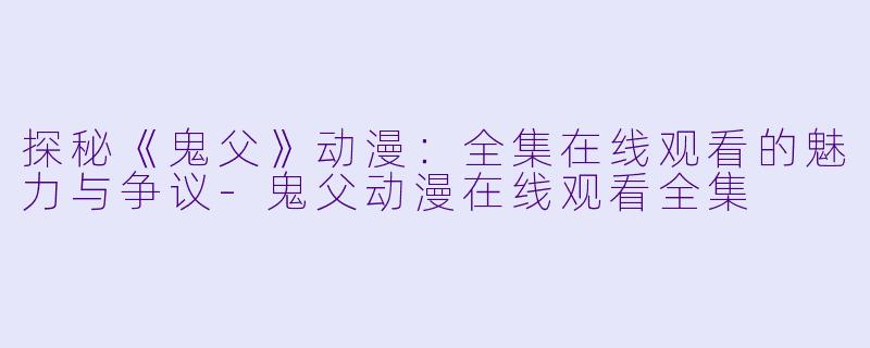 探秘《鬼父》动漫：全集在线观看的魅力与争议-鬼父动漫在线观看全集