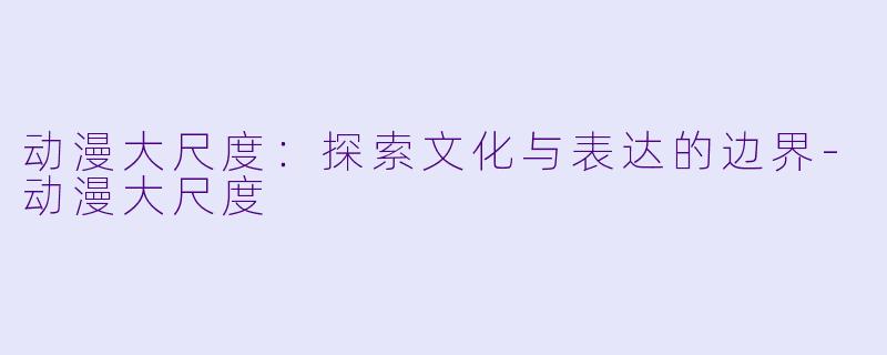 动漫大尺度:探索文化与表达的边界