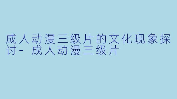 成人动漫三级片的文化现象探讨-成人动漫三级片