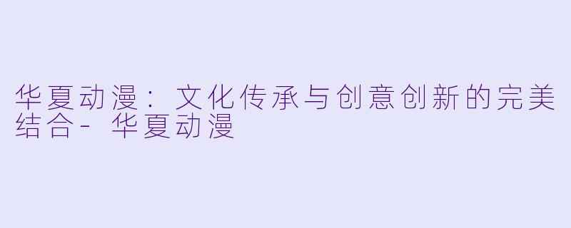 华夏动漫：文化传承与创意创新的完美结合-华夏动漫