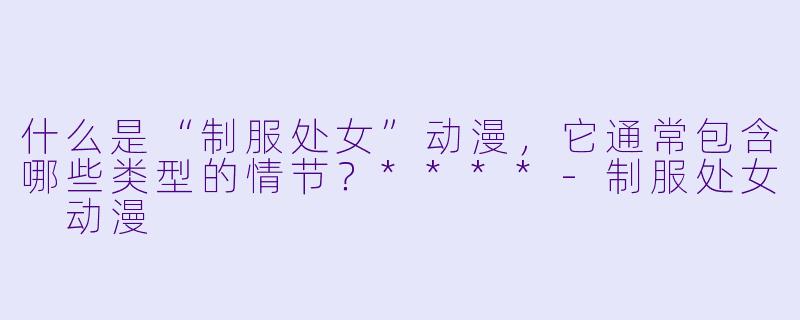 什么是“制服处女”动漫,它通常包含哪些类型的情节?****