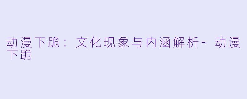 动漫下跪：文化现象与内涵解析-动漫下跪
