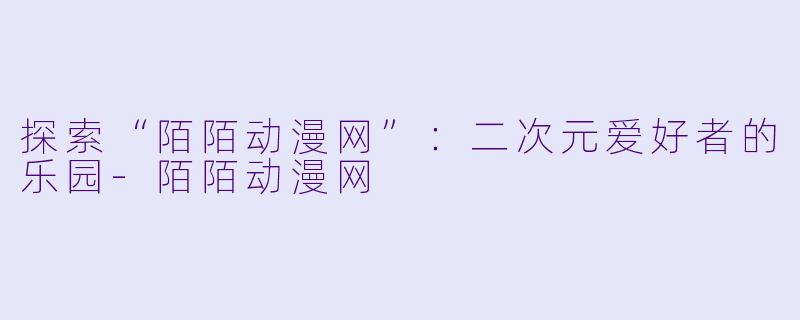 探索“陌陌动漫网”：二次元爱好者的乐园-陌陌动漫网