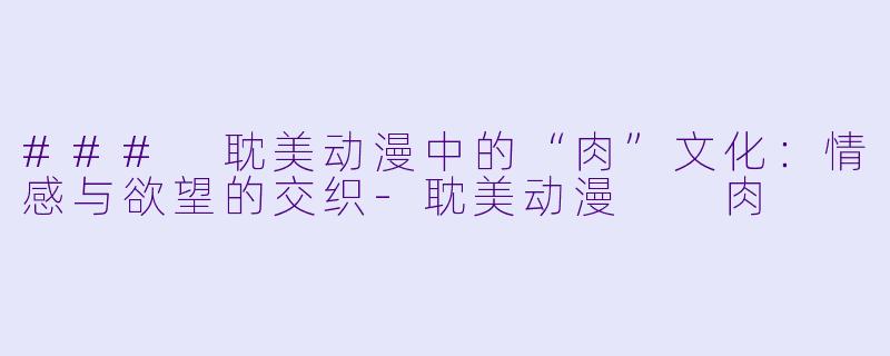 ### 耽美动漫中的“肉”文化：情感与欲望的交织-耽美动漫  肉