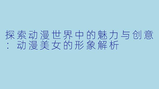 探索动漫世界中的魅力与创意：动漫美女的形象解析