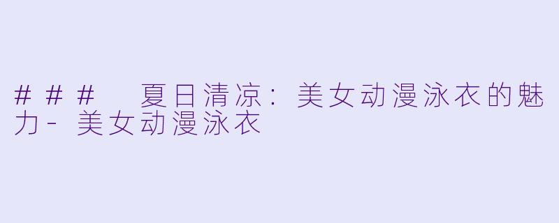 ### 夏日清凉：美女动漫泳衣的魅力-美女动漫泳衣