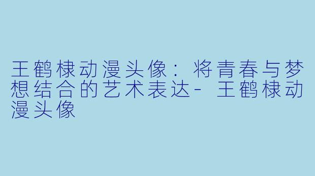 王鹤棣动漫头像:将青春与梦想结合的艺术表达