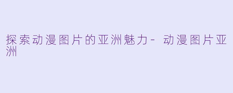探索动漫图片的亚洲魅力-动漫图片亚洲
