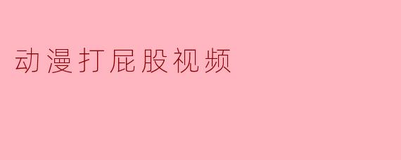 当动漫与打屁股视频相遇：一种另类的文化现象