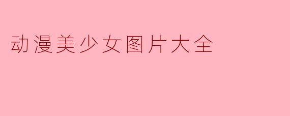 ### 动漫美少女图片大全:视觉盛宴与艺术魅力
