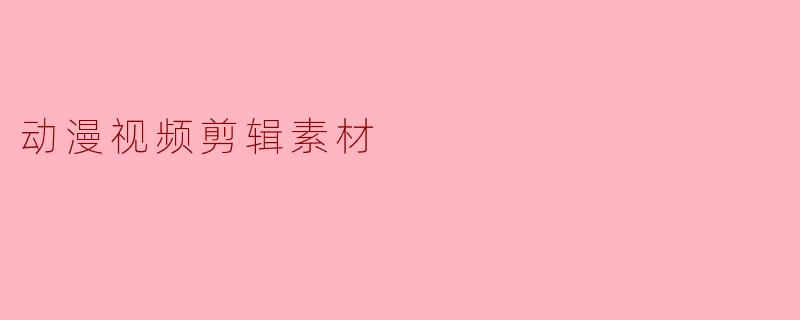 动漫视频剪辑素材的运用与创作技巧