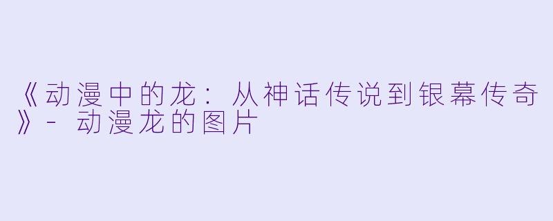 《动漫中的龙：从神话传说到银幕传奇》-动漫龙的图片