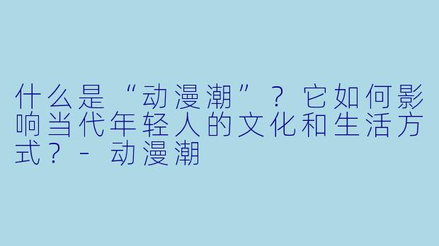 什么是“动漫潮”?它如何影响当代年轻人的文化和生活方式?