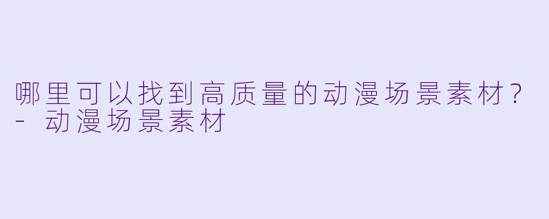 哪里可以找到高质量的动漫场景素材？-动漫场景素材