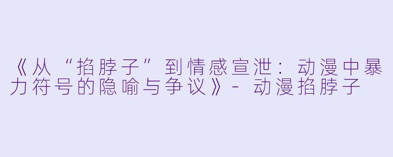 《从“掐脖子”到情感宣泄：动漫中暴力符号的隐喻与争议》-动漫掐脖子