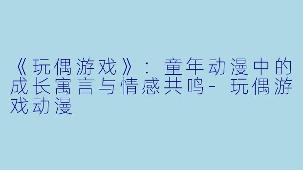 《玩偶游戏》：童年动漫中的成长寓言与情感共鸣-玩偶游戏动漫