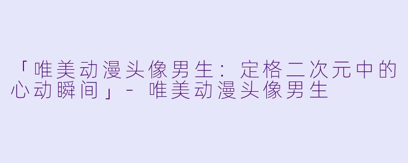 「唯美动漫头像男生：定格二次元中的心动瞬间」-唯美动漫头像男生