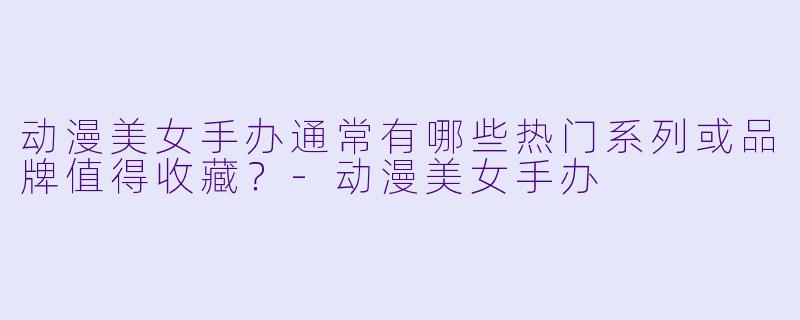 动漫美女手办通常有哪些热门系列或品牌值得收藏?