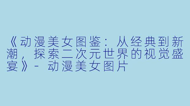 《动漫美女图鉴：从经典到新潮，探索二次元世界的视觉盛宴》-动漫美女图片
