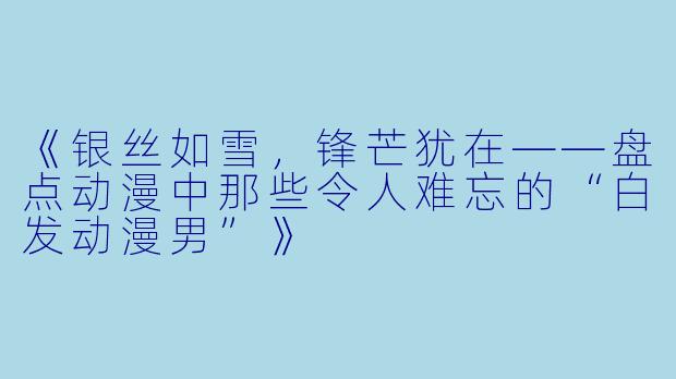 《银丝如雪，锋芒犹在——盘点动漫中那些令人难忘的“白发动漫男”》