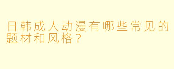 日韩成人动漫有哪些常见的题材和风格？
