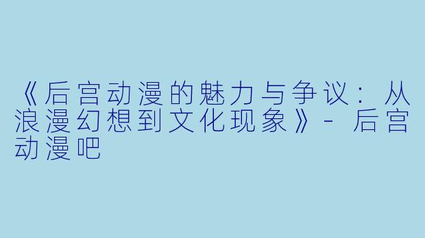 《后宫动漫的魅力与争议：从浪漫幻想到文化现象》-后宫动漫吧