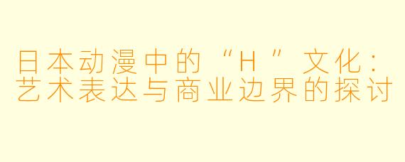 日本动漫中的“H”文化：艺术表达与商业边界的探讨