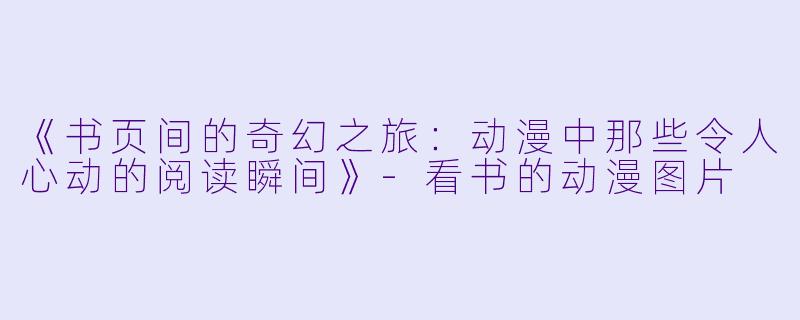 《书页间的奇幻之旅：动漫中那些令人心动的阅读瞬间》-看书的动漫图片