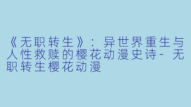 《无职转生》：异世界重生与人性救赎的樱花动漫史诗-无职转生樱花动漫