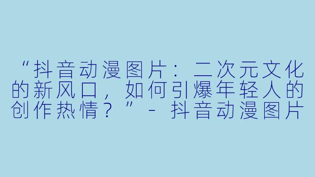 “抖音动漫图片：二次元文化的新风口，如何引爆年轻人的创作热情？”-抖音动漫图片