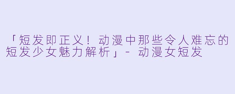 「短发即正义！动漫中那些令人难忘的短发少女魅力解析」-动漫女短发
