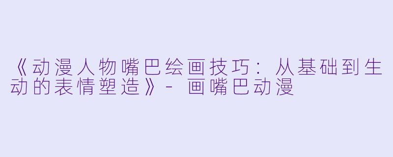 《动漫人物嘴巴绘画技巧：从基础到生动的表情塑造》-画嘴巴动漫