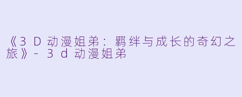 《3D动漫姐弟：羁绊与成长的奇幻之旅》-3d动漫姐弟