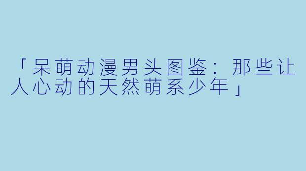 「呆萌动漫男头图鉴：那些让人心动的天然萌系少年」