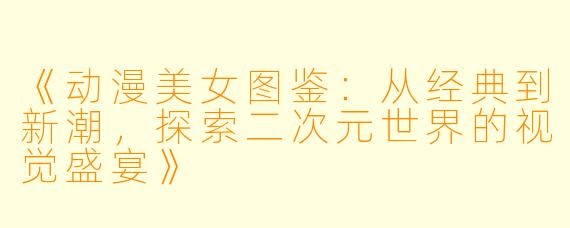 《动漫美女图鉴：从经典到新潮，探索二次元世界的视觉盛宴》