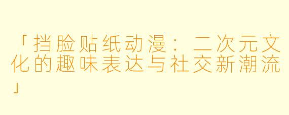 「挡脸贴纸动漫：二次元文化的趣味表达与社交新潮流」