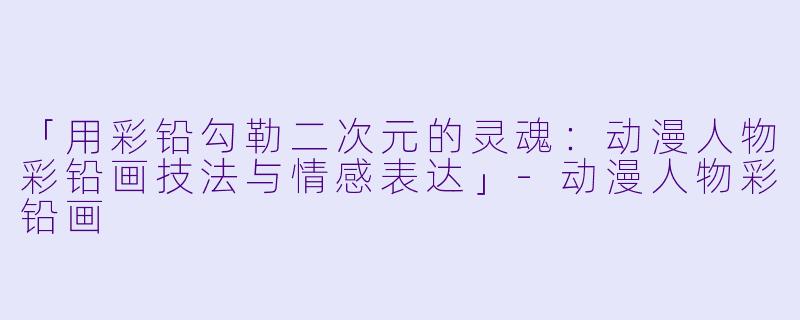 「用彩铅勾勒二次元的灵魂：动漫人物彩铅画技法与情感表达」-动漫人物彩铅画