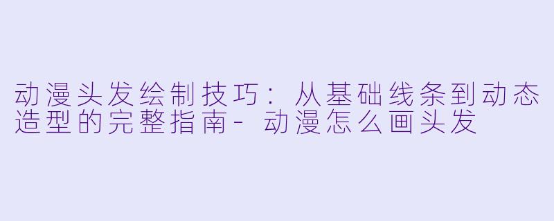 动漫头发绘制技巧:从基础线条到动态造型的完整指南