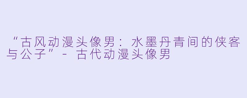 “古风动漫头像男：水墨丹青间的侠客与公子”-古代动漫头像男